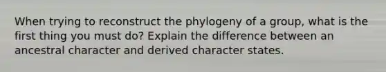 When trying to reconstruct the phylogeny of a group, what is the first thing you must do? Explain the difference between an ancestral character and derived character states.