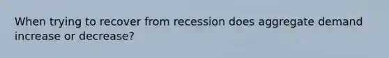 When trying to recover from recession does aggregate demand increase or decrease?