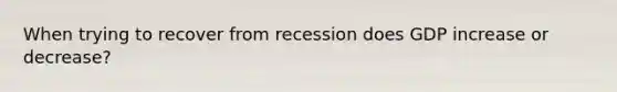 When trying to recover from recession does GDP increase or decrease?