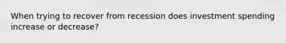 When trying to recover from recession does investment spending increase or decrease?