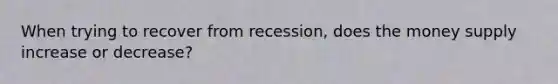 When trying to recover from recession, does the money supply increase or decrease?