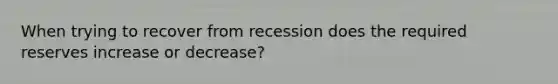 When trying to recover from recession does the required reserves increase or decrease?