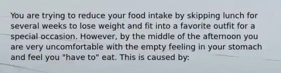 You are trying to reduce your food intake by skipping lunch for several weeks to lose weight and fit into a favorite outfit for a special occasion. However, by the middle of the afternoon you are very uncomfortable with the empty feeling in your stomach and feel you "have to" eat. This is caused by: