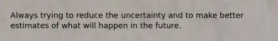 Always trying to reduce the uncertainty and to make better estimates of what will happen in the future.