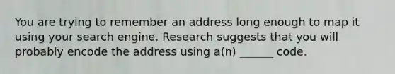 You are trying to remember an address long enough to map it using your search engine. Research suggests that you will probably encode the address using a(n) ______ code.