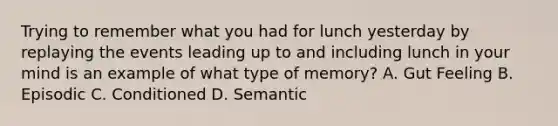 Trying to remember what you had for lunch yesterday by replaying the events leading up to and including lunch in your mind is an example of what type of memory? A. Gut Feeling B. Episodic C. Conditioned D. Semantic