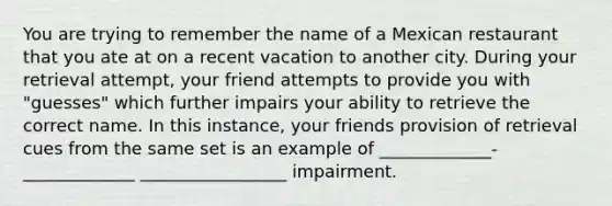 You are trying to remember the name of a Mexican restaurant that you ate at on a recent vacation to another city. During your retrieval attempt, your friend attempts to provide you with "guesses" which further impairs your ability to retrieve the correct name. In this instance, your friends provision of retrieval cues from the same set is an example of _____________-_____________ _________________ impairment.