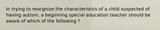 In trying to reocgnize the characteristics of a child suspected of having autism, a beginning special education teacher should be aware of which of the following ?