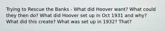 Trying to Rescue the Banks - What did Hoover want? What could they then do? What did Hoover set up in Oct 1931 and why? What did this create? What was set up in 1932? That?