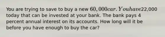 You are trying to save to buy a new 60,000 car. You have22,000 today that can be invested at your bank. The bank pays 4 percent annual interest on its accounts. How long will it be before you have enough to buy the car?