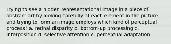 Trying to see a hidden representational image in a piece of abstract art by looking carefully at each element in the picture and trying to form an image employs which kind of perceptual process? a. retinal disparity b. bottom-up processing c. interposition d. selective attention e. perceptual adaptation
