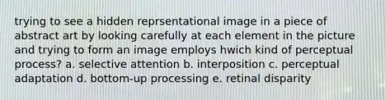 trying to see a hidden reprsentational image in a piece of abstract art by looking carefully at each element in the picture and trying to form an image employs hwich kind of perceptual process? a. selective attention b. interposition c. perceptual adaptation d. bottom-up processing e. retinal disparity