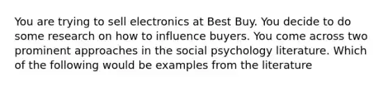 You are trying to sell electronics at Best Buy. You decide to do some research on how to influence buyers. You come across two prominent approaches in the social psychology literature. Which of the following would be examples from the literature