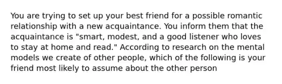 You are trying to set up your best friend for a possible romantic relationship with a new acquaintance. You inform them that the acquaintance is "smart, modest, and a good listener who loves to stay at home and read." According to research on the mental models we create of other people, which of the following is your friend most likely to assume about the other person