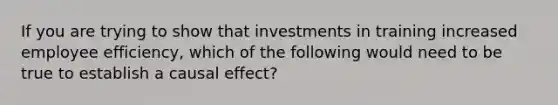 If you are trying to show that investments in training increased employee efficiency, which of the following would need to be true to establish a causal effect?