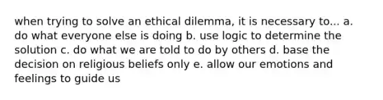 when trying to solve an ethical dilemma, it is necessary to... a. do what everyone else is doing b. use logic to determine the solution c. do what we are told to do by others d. base the decision on religious beliefs only e. allow our emotions and feelings to guide us