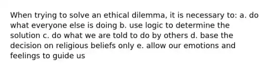 When trying to solve an ethical dilemma, it is necessary to: a. do what everyone else is doing b. use logic to determine the solution c. do what we are told to do by others d. base the decision on religious beliefs only e. allow our emotions and feelings to guide us