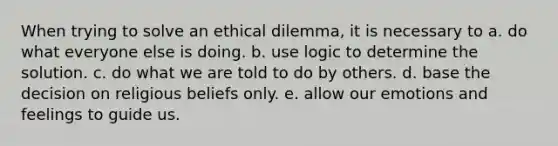 When trying to solve an ethical dilemma, it is necessary to a. do what everyone else is doing. b. use logic to determine the solution. c. do what we are told to do by others. d. base the decision on religious beliefs only. e. allow our emotions and feelings to guide us.