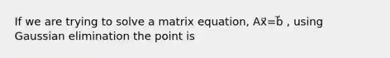 If we are trying to solve a matrix equation, Ax⃗=b⃗ , using Gaussian elimination the point is