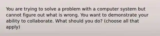 You are trying to solve a problem with a computer system but cannot figure out what is wrong. You want to demonstrate your ability to collaborate. What should you do? (choose all that apply)