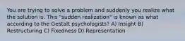 You are trying to solve a problem and suddenly you realize what the solution is. This "sudden realization" is known as what according to the Gestalt psychologists? A) Insight B) Restructuring C) Fixedness D) Representation