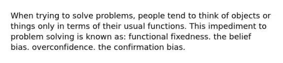 When trying to solve problems, people tend to think of objects or things only in terms of their usual functions. This impediment to problem solving is known as: functional fixedness. the belief bias. overconfidence. the confirmation bias.