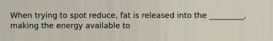 When trying to spot reduce, fat is released into the _________, making the energy available to