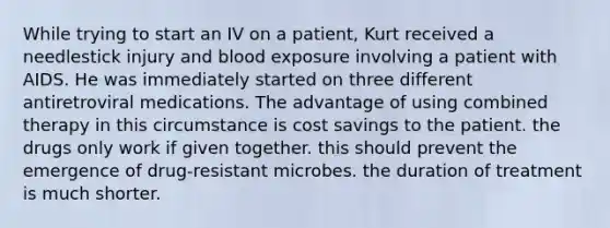 While trying to start an IV on a patient, Kurt received a needlestick injury and blood exposure involving a patient with AIDS. He was immediately started on three different antiretroviral medications. The advantage of using combined therapy in this circumstance is cost savings to the patient. the drugs only work if given together. this should prevent the emergence of drug-resistant microbes. the duration of treatment is much shorter.