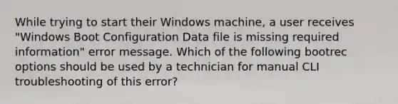 While trying to start their Windows machine, a user receives "Windows Boot Configuration Data file is missing required information" error message. Which of the following bootrec options should be used by a technician for manual CLI troubleshooting of this error?