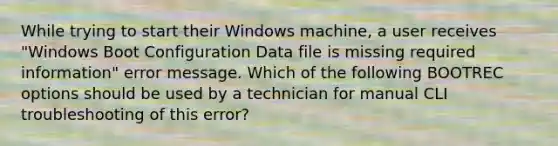 While trying to start their Windows machine, a user receives "Windows Boot Configuration Data file is missing required information" error message. Which of the following BOOTREC options should be used by a technician for manual CLI troubleshooting of this error?