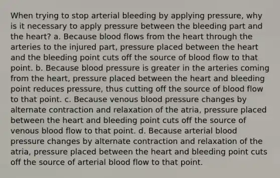 When trying to stop arterial bleeding by applying pressure, why is it necessary to apply pressure between the bleeding part and the heart? a. Because blood flows from the heart through the arteries to the injured part, pressure placed between the heart and the bleeding point cuts off the source of blood flow to that point. b. Because blood pressure is greater in the arteries coming from the heart, pressure placed between the heart and bleeding point reduces pressure, thus cutting off the source of blood flow to that point. c. Because venous blood pressure changes by alternate contraction and relaxation of the atria, pressure placed between the heart and bleeding point cuts off the source of venous blood flow to that point. d. Because arterial blood pressure changes by alternate contraction and relaxation of the atria, pressure placed between the heart and bleeding point cuts off the source of arterial blood flow to that point.