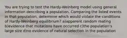 You are trying to test the Hardy-Weinberg model using general information describing a population. Comparing the listed events in that population, determine which would violate the conditions of Hardy-Weinberg equilibrium? a)apparent random mating b)evidence that mutations have occurred c)the population's large size d)no evidence of natural selection in the population