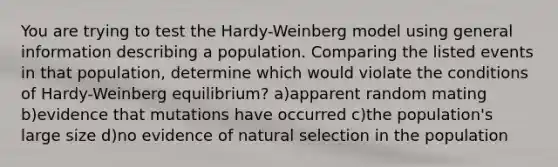 You are trying to test the Hardy-Weinberg model using general information describing a population. Comparing the listed events in that population, determine which would violate the conditions of Hardy-Weinberg equilibrium? a)apparent random mating b)evidence that mutations have occurred c)the population's large size d)no evidence of natural selection in the population