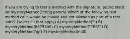 If you are trying to test a method with the signature: public static int mysteryMethod(String param) Which of the following test method calls would be invalid and not allowed as part of a test suite? (select all that apply) A) mysteryMethod("") B) mysteryMethod(8675309) C) mysteryMethod("TEST") D) mysteryMethod('@') E) mysteryMethod(null)