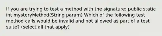 If you are trying to test a method with the signature: public static int mysteryMethod(String param) Which of the following test method calls would be invalid and not allowed as part of a test suite? (select all that apply)