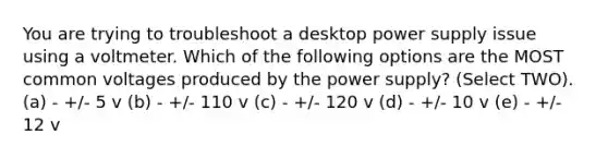 You are trying to troubleshoot a desktop power supply issue using a voltmeter. Which of the following options are the MOST common voltages produced by the power supply? (Select TWO). (a) - +/- 5 v (b) - +/- 110 v (c) - +/- 120 v (d) - +/- 10 v (e) - +/- 12 v