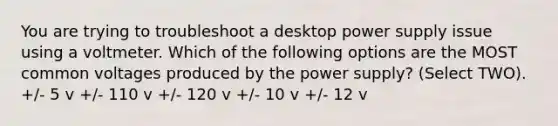 You are trying to troubleshoot a desktop power supply issue using a voltmeter. Which of the following options are the MOST common voltages produced by the power supply? (Select TWO). +/- 5 v +/- 110 v +/- 120 v +/- 10 v +/- 12 v