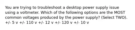 You are trying to troubleshoot a desktop power supply issue using a voltmeter. Which of the following options are the MOST common voltages produced by the power supply? (Select TWO). +/- 5 v +/- 110 v +/- 12 v +/- 120 v +/- 10 v