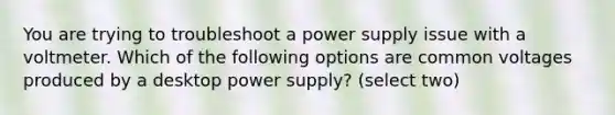 You are trying to troubleshoot a power supply issue with a voltmeter. Which of the following options are common voltages produced by a desktop power supply? (select two)