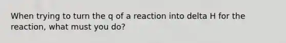 When trying to turn the q of a reaction into delta H for the reaction, what must you do?