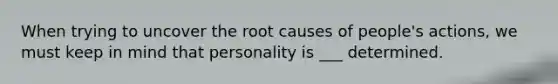 When trying to uncover the root causes of people's actions, we must keep in mind that personality is ___ determined.