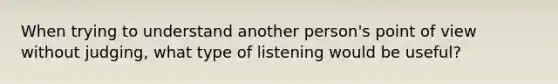 When trying to understand another person's point of view without judging, what type of listening would be useful?