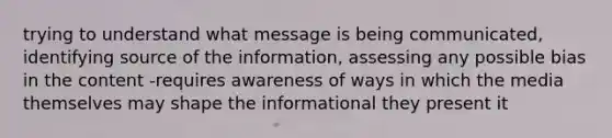 trying to understand what message is being communicated, identifying source of the information, assessing any possible bias in the content -requires awareness of ways in which the media themselves may shape the informational they present it