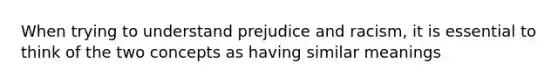 When trying to understand prejudice and racism, it is essential to think of the two concepts as having similar meanings