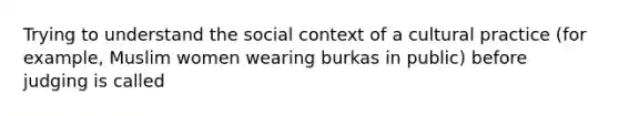 Trying to understand the social context of a cultural practice (for example, Muslim women wearing burkas in public) before judging is called