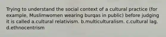 Trying to understand the social context of a cultural practice (for example, Muslimwomen wearing burqas in public) before judging it is called a.cultural relativism. b.multiculturalism. c.cultural lag. d.ethnocentrism