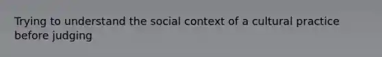 Trying to understand the social context of a cultural practice before judging