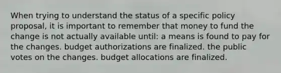 When trying to understand the status of a specific policy proposal, it is important to remember that money to fund the change is not actually available until: a means is found to pay for the changes. budget authorizations are finalized. the public votes on the changes. budget allocations are finalized.