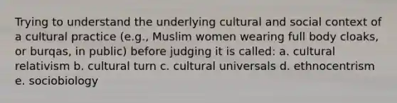 Trying to understand the underlying cultural and social context of a cultural practice (e.g., Muslim women wearing full body cloaks, or burqas, in public) before judging it is called: a. cultural relativism b. cultural turn c. cultural universals d. ethnocentrism e. sociobiology