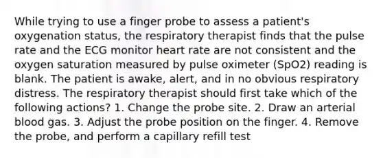 While trying to use a finger probe to assess a patient's oxygenation status, the respiratory therapist finds that the pulse rate and the ECG monitor heart rate are not consistent and the oxygen saturation measured by pulse oximeter (SpO2) reading is blank. The patient is awake, alert, and in no obvious respiratory distress. The respiratory therapist should first take which of the following actions? 1. Change the probe site. 2. Draw an arterial blood gas. 3. Adjust the probe position on the finger. 4. Remove the probe, and perform a capillary refill test